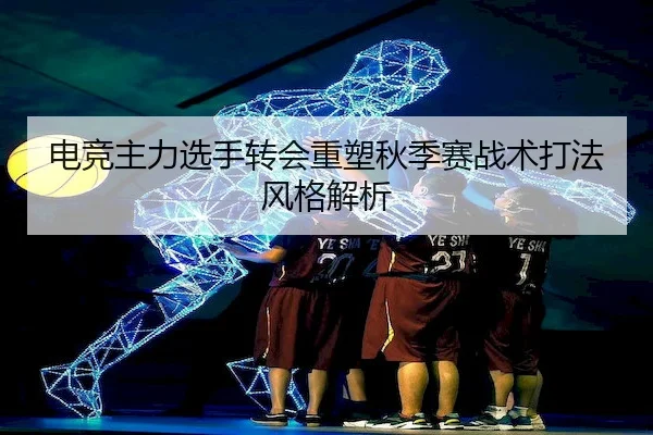 电竞主力选手转会重塑秋季赛战术打法风格解析